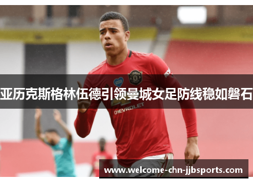 亚历克斯格林伍德引领曼城女足防线稳如磐石