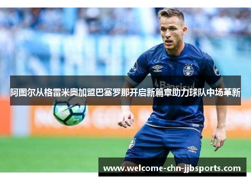 阿图尔从格雷米奥加盟巴塞罗那开启新篇章助力球队中场革新 阿图尔从格雷米奥加盟巴塞罗那开启新篇章助力球队中场革新