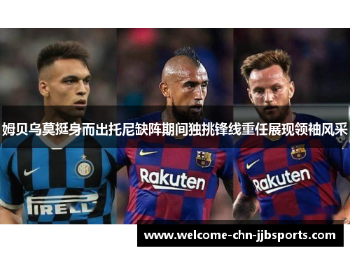 姆贝乌莫挺身而出托尼缺阵期间独挑锋线重任展现领袖风采
